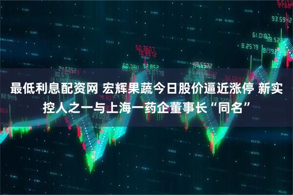 最低利息配资网 宏辉果蔬今日股价逼近涨停 新实控人之一与上海一药企董事长“同名”