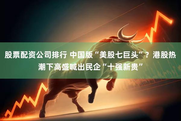 股票配资公司排行 中国版“美股七巨头”？港股热潮下高盛喊出民企“十强新贵”