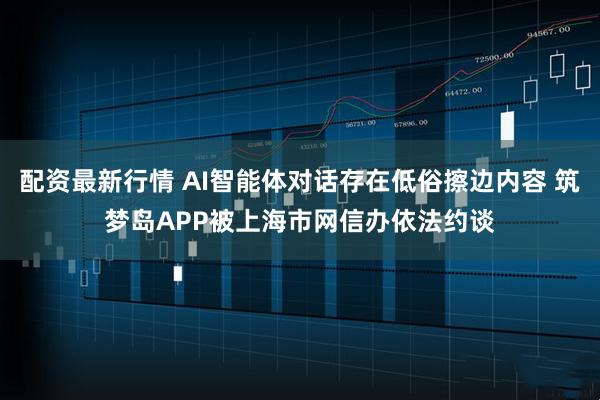 配资最新行情 AI智能体对话存在低俗擦边内容 筑梦岛APP被上海市网信办依法约谈