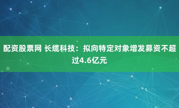 配资股票网 长缆科技：拟向特定对象增发募资不超过4.6亿元