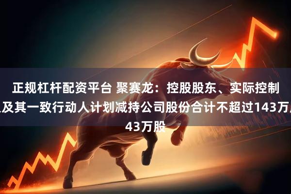 正规杠杆配资平台 聚赛龙：控股股东、实际控制人及其一致行动人计划减持公司股份合计不超过143万股