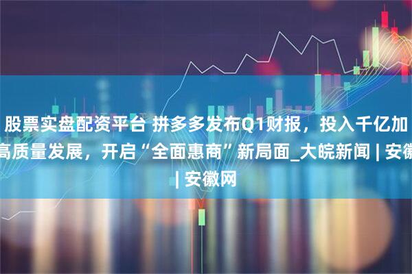 股票实盘配资平台 拼多多发布Q1财报，投入千亿加码高质量发展，开启“全面惠商”新局面_大皖新闻 | 安徽网