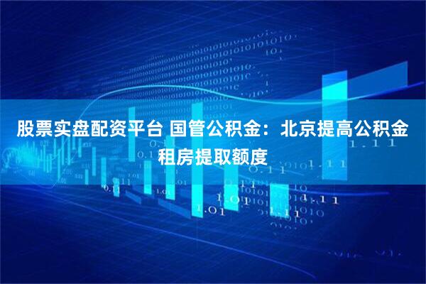 股票实盘配资平台 国管公积金：北京提高公积金租房提取额度