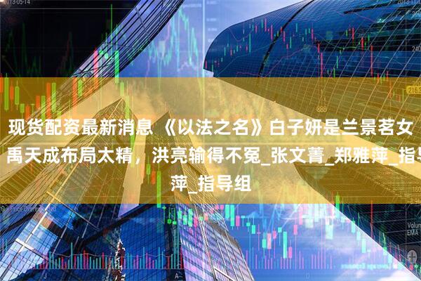 现货配资最新消息 《以法之名》白子妍是兰景茗女儿？禹天成布局太精，洪亮输得不冤_张文菁_郑雅萍_指导组