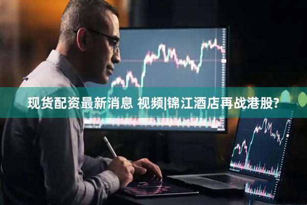 现货配资最新消息 视频|锦江酒店再战港股?
