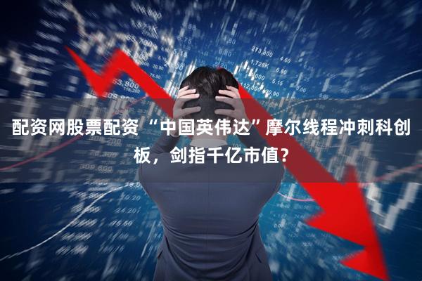 配资网股票配资 “中国英伟达”摩尔线程冲刺科创板，剑指千亿市值？
