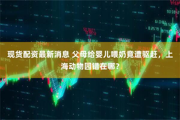 现货配资最新消息 父母给婴儿喂奶竟遭驱赶，上海动物园错在哪？