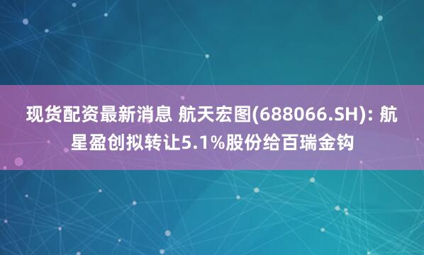现货配资最新消息 航天宏图(688066.SH): 航星盈创拟转让5.1%股份给百瑞金钩