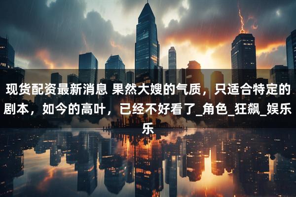 现货配资最新消息 果然大嫂的气质，只适合特定的剧本，如今的高叶，已经不好看了_角色_狂飙_娱乐