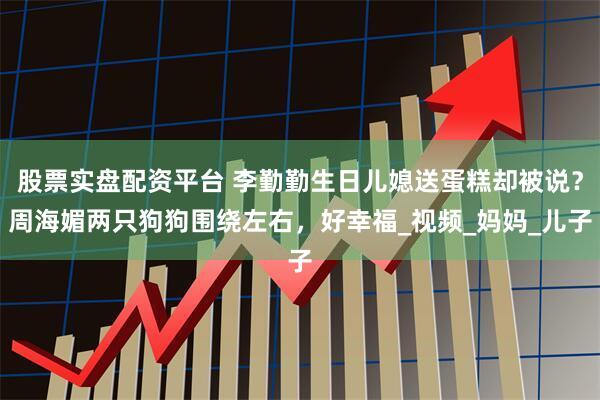 股票实盘配资平台 李勤勤生日儿媳送蛋糕却被说？周海媚两只狗狗围绕左右，好幸福_视频_妈妈_儿子