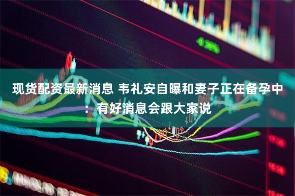 现货配资最新消息 韦礼安自曝和妻子正在备孕中：有好消息会跟大家说