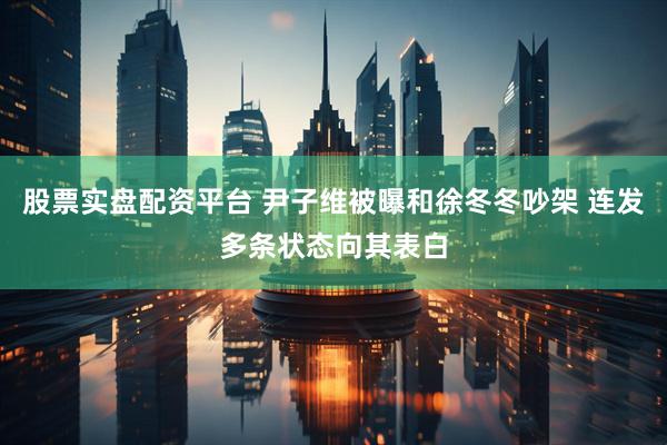 股票实盘配资平台 尹子维被曝和徐冬冬吵架 连发多条状态向其表白