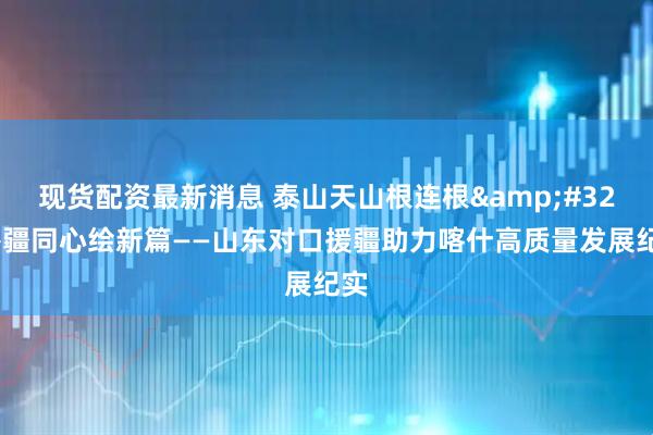 现货配资最新消息 泰山天山根连根&#32;鲁疆同心绘新篇——山东对口援疆助力喀什高质量发展纪实
