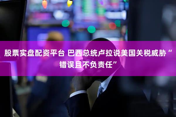 股票实盘配资平台 巴西总统卢拉说美国关税威胁“错误且不负责任”