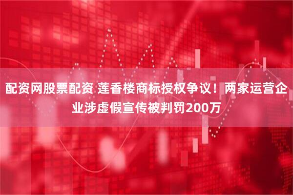 配资网股票配资 莲香楼商标授权争议！两家运营企业涉虚假宣传被判罚200万