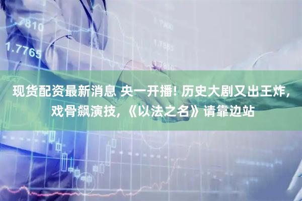 现货配资最新消息 央一开播! 历史大剧又出王炸, 戏骨飙演技, 《以法之名》请靠边站