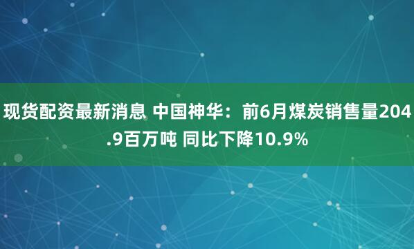 现货配资最新消息 中国神华：前6月煤炭销售量204.9百万吨 同比下降10.9%