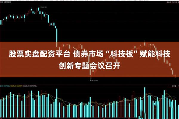 股票实盘配资平台 债券市场“科技板”赋能科技创新专题会议召开