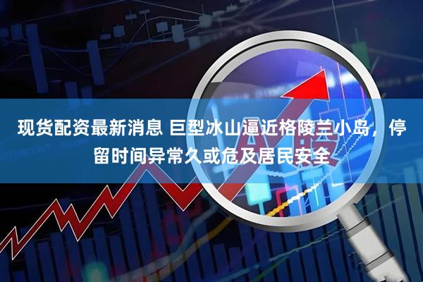 现货配资最新消息 巨型冰山逼近格陵兰小岛，停留时间异常久或危及居民安全