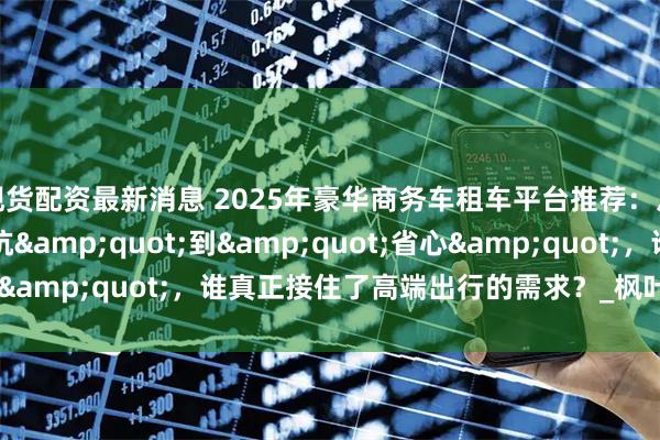 现货配资最新消息 2025年豪华商务车租车平台推荐：从&quot;踩坑&quot;到&quot;省心&quot;，谁真正接住了高端出行的需求？_枫叶_服务_小时