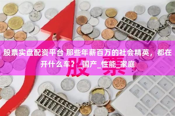 股票实盘配资平台 那些年薪百万的社会精英，都在开什么车？_国产_性能_家庭