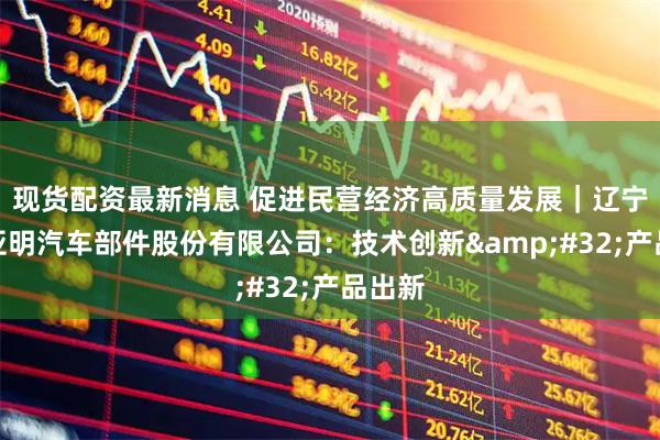 现货配资最新消息 促进民营经济高质量发展｜辽宁大连亚明汽车部件股份有限公司：技术创新&#32;产品出新