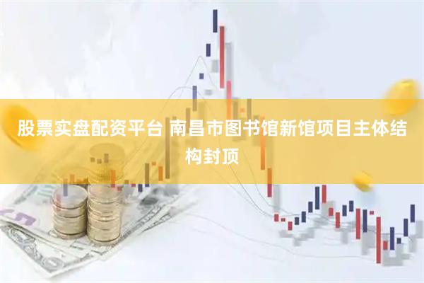股票实盘配资平台 南昌市图书馆新馆项目主体结构封顶