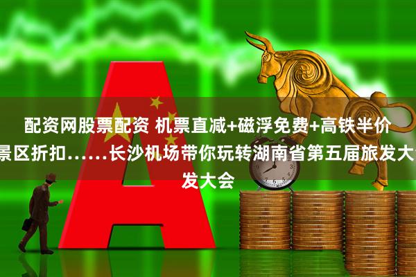 配资网股票配资 机票直减+磁浮免费+高铁半价+景区折扣……长沙机场带你玩转湖南省第五届旅发大会