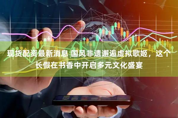 现货配资最新消息 国风非遗邂逅虚拟歌姬,这个长假在书香中开启多元文化盛宴