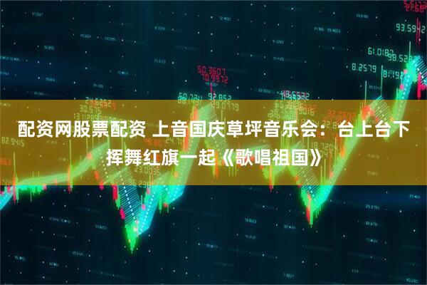 配资网股票配资 上音国庆草坪音乐会：台上台下挥舞红旗一起《歌唱祖国》