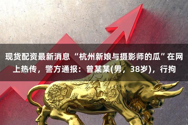现货配资最新消息 “杭州新娘与摄影师的瓜”在网上热传，警方通报：曾某某(男，38岁)，行拘