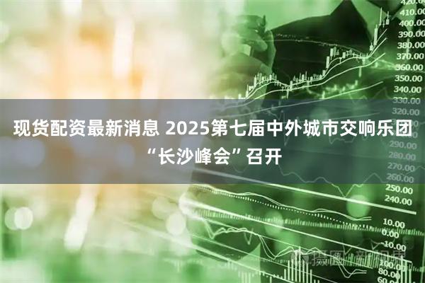现货配资最新消息 2025第七届中外城市交响乐团“长沙峰会”召开