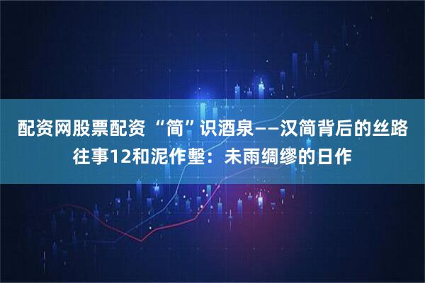 配资网股票配资 “简”识酒泉——汉简背后的丝路往事12和泥作墼：未雨绸缪的日作