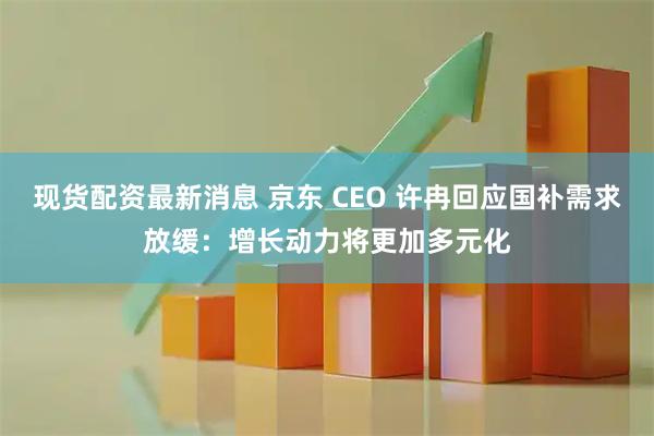 现货配资最新消息 京东 CEO 许冉回应国补需求放缓:增长动力将更加多元化