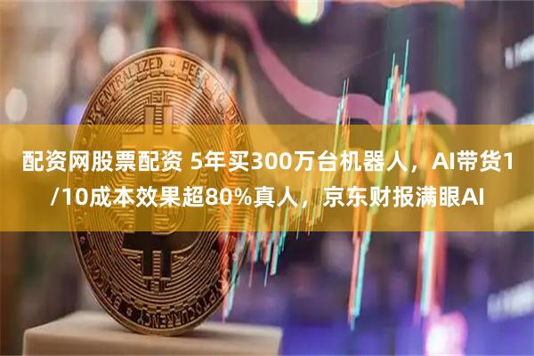 配资网股票配资 5年买300万台机器人，AI带货1/10成本效果超80%真人，京东财报满眼AI