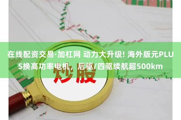 在线配资交易·加杠网 动力大升级! 海外版元PLUS换高功率电机，后驱/四驱续航超500km