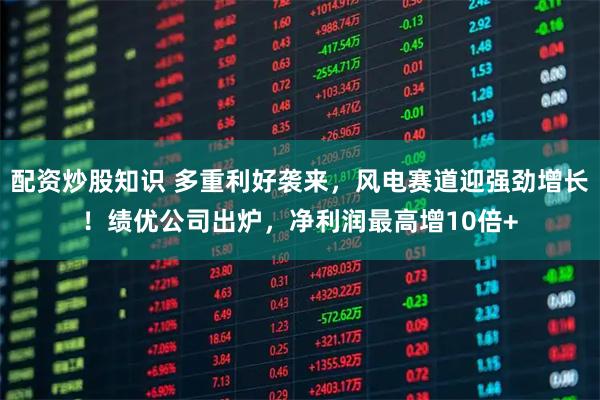 配资炒股知识 多重利好袭来，风电赛道迎强劲增长！绩优公司出炉，净利润最高增10倍+