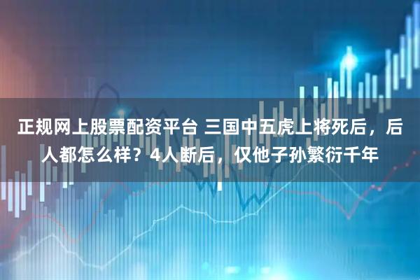 正规网上股票配资平台 三国中五虎上将死后，后人都怎么样？4人断后，仅他子孙繁衍千年